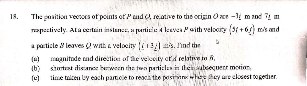 18.
The position vectors of points of P and Q, relative to the origin O are -3į m and 7i m
respectively. At a certain instance, a particle A leaves P with velocity (5i +6j) m/s and
particle B leaves Q with a velocity (+3j) m/s. Find the
a
(a) magnitude and direction of the velocity of 4 relative to B,
(b)
shortest distance between the two particles in their subsequent motion,
(c)
time taken by each particle to reach the positions where they are closest together.
