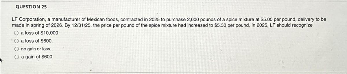 QUESTION 25
LF Corporation, a manufacturer of Mexican foods, contracted in 2025 to purchase 2,000 pounds of a spice mixture at $5.00 per pound, delivery to be
made in spring of 2026. By 12/31/25, the price per pound of the spice mixture had increased to $5.30 per pound. In 2025, LF should recognize
a loss of $10,000
a loss of $600.
no gain or loss.
O a gain of $600