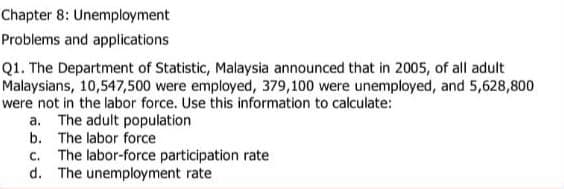 Chapter 8: Unemployment
Problems and applications
Q1. The Department of Statistic, Malaysia announced that in 2005, of all adult
Malaysians, 10,547,500 were employed, 379,100 were unemployed, and 5,628,800
were not in the labor force. Use this information to calculate:
a. The adult population
b. The labor force
c. The labor-force participation rate
d. The unemployment rate
