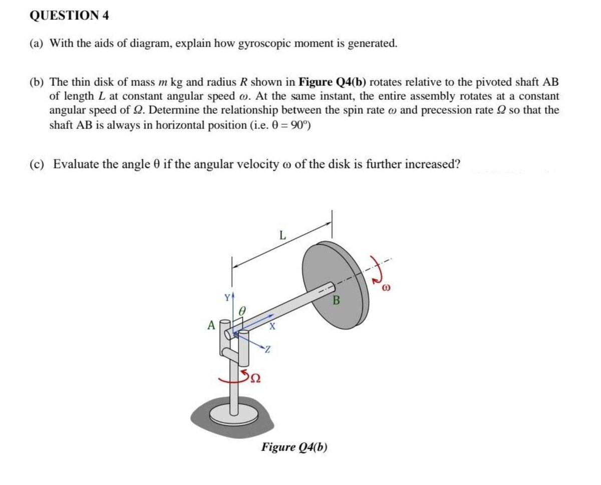 QUESTION 4
(a) With the aids of diagram, explain how gyroscopic moment is generated.
(b) The thin disk of mass m kg and radius R shown in Figure Q4(b) rotates relative to the pivoted shaft AB
of length L at constant angular speed . At the same instant, the entire assembly rotates at a constant
angular speed of 2. Determine the relationship between the spin rate w and precession rate 2 so that the
shaft AB is always in horizontal position (i.e. 0 = 90°)
(c) Evaluate the angle 0 if the angular velocity of the disk is further increased?
A
32
L
Figure Q4(b)
B
J