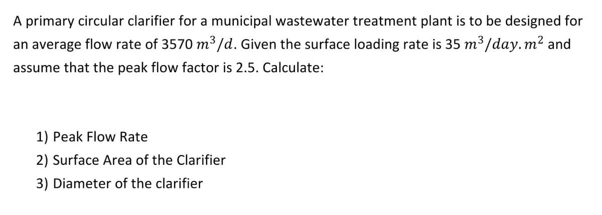A primary circular clarifier for a municipal wastewater treatment plant is to be designed for
an average flow rate of 3570 m³/d. Given the surface loading rate is 35 m³/day.m² and
assume that the peak flow factor is 2.5. Calculate:
1) Peak Flow Rate
2) Surface Area of the Clarifier
3) Diameter of the clarifier