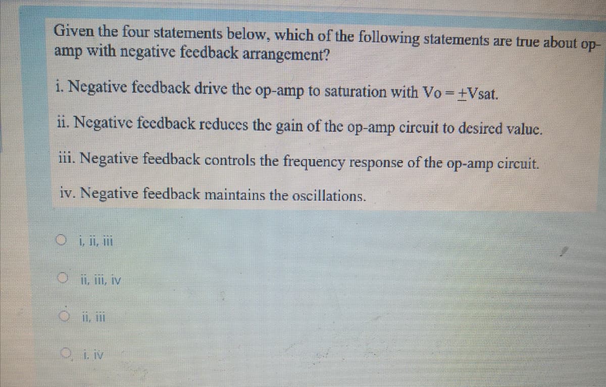 Given the four statements below, which of the following statements are true about op-
amp with negative feedback arrangement?
i. Negative feedback drive the op-amp to saturation with Vo =+Vsat.
1i. Negative feedback reduces the gain of the op-amp circuit to desired valuc.
iii. Negative feedback controls the frequency response of the op-amp cireuit.
iv. Negative feedback maintains the oscillations.
O, ii, i
Oi, ii, iv
