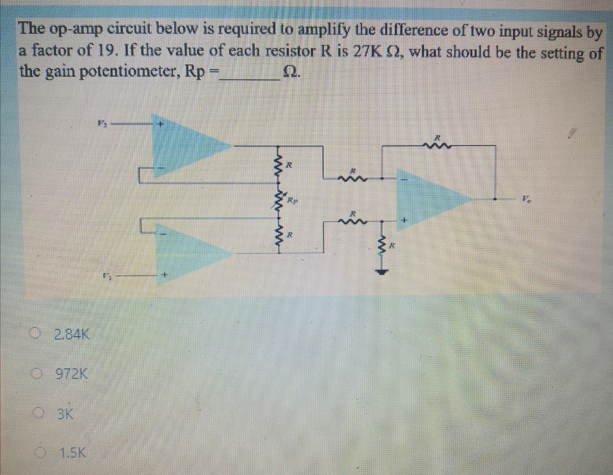 The op-amp circuit below is required to amplify the difference of two input signals by
a factor of 19. If the value of each resistor R is 27K 2, what should be the setting of
the gain potentiometer, Rp =
Q.
%3D
2.84K
5 972K
O3K
O15K
