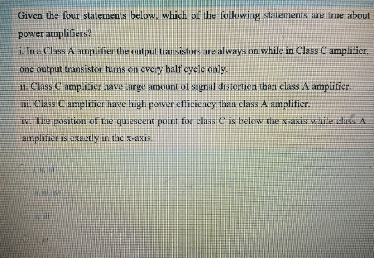 Given the four statements below, which off the following statements are true about
power amplifiers?
i. In a Class A amplifier the output transistors are always on while in Class C amplifier,
one output transistor turns on every half cycle only.
ii. Class C amplifier have large amount of signal distortion than class A amplifier.
iii. Class C amplifier have high power efficiency than class A amplifier.
iv. The position of the quiescent point for class C is below the x-axis while clas A
amplifier is exactly in the x-axis.
