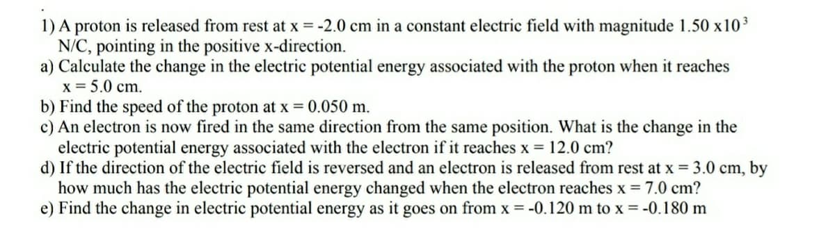 1) A proton is released from rest at x = -2.0 cm in a constant electric field with magnitude 1.50 x103
N/C, pointing in the positive x-direction.
a) Calculate the change in the electric potential energy associated with the proton when it reaches
x = 5.0 cm.
b) Find the speed of the proton at x = 0.050 m.
c) An electron is now fired in the same direction from the same position. What is the change in the
electric potential energy associated with the electron if it reaches x = 12.0 cm?
d) If the direction of the electric field is reversed and an electron is released from rest at x = 3.0 cm, by
how much has the electric potential energy changed when the electron reaches x = 7.0 cm?
e) Find the change in electric potential energy as it goes on from x = -0.120 m to x = -0.180 m
