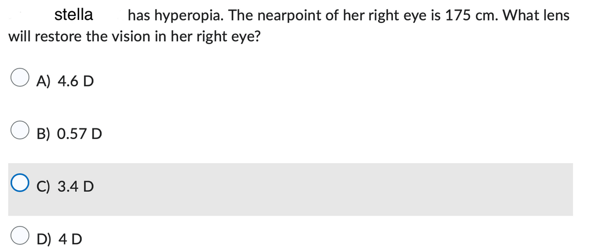 stella
has hyperopia. The nearpoint of her right eye is 175 cm. What lens
will restore the vision in her right eye?
A) 4.6 D
B) 0.57 D
OC) 3.4 D
D) 4 D