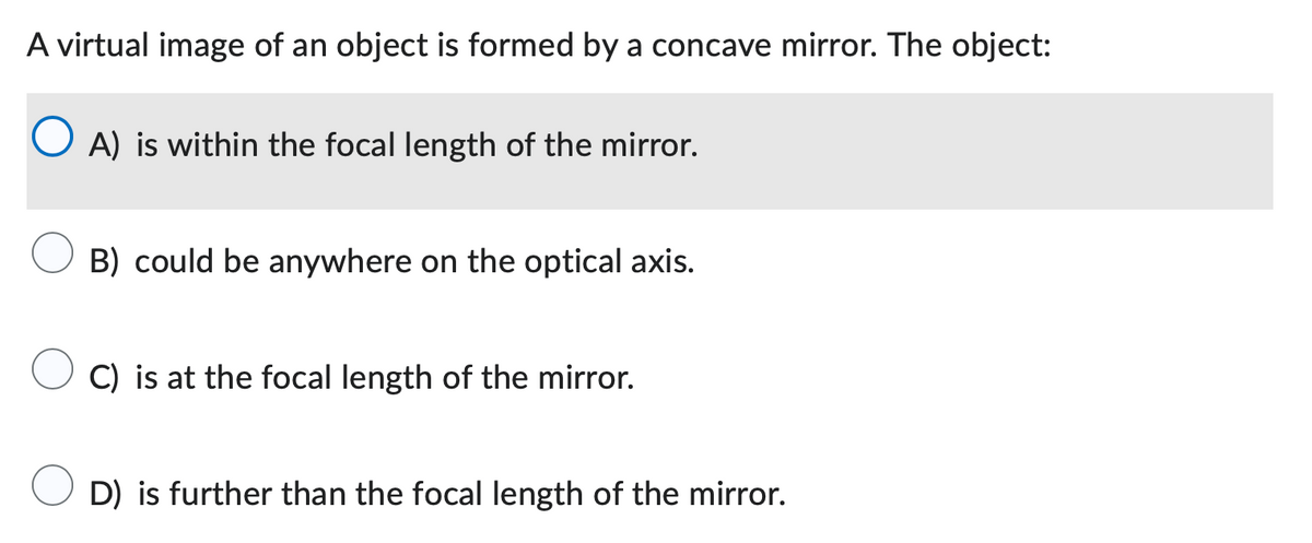 A virtual image of an object is formed by a concave mirror. The object:
O A) is within the focal length of the mirror.
B) could be anywhere on the optical axis.
C) is at the focal length of the mirror.
D) is further than the focal length of the mirror.