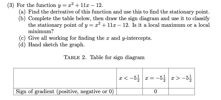 (3) For the function y = x² + 11x – 12.
(a) Find the derivative of this function and use this to find the stationary point.
(b) Complete the table below, then draw the sign diagram and use it to classify
the stationary point of y = x² + 11x - 12. Is it a local maximum or a local
minimum?
(c) Give all working for finding the x and y-intercepts.
(d) Hand sketch the graph.
TABLE 2. Table for sign diagram
Sign of gradient (positive, negative or 0)
x < -5 1/2
X=-
-5/2
0
x>- 5/1/1