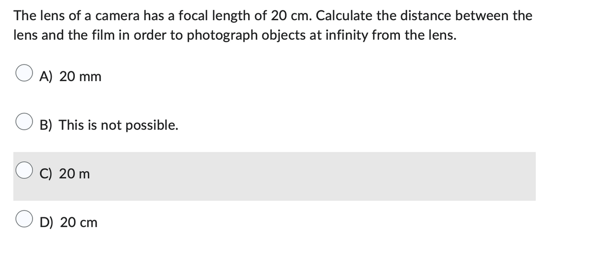 The lens of a camera has a focal length of 20 cm. Calculate the distance between the
lens and the film in order to photograph objects at infinity from the lens.
A) 20 mm
B) This is not possible.
C) 20 m
D) 20 cm