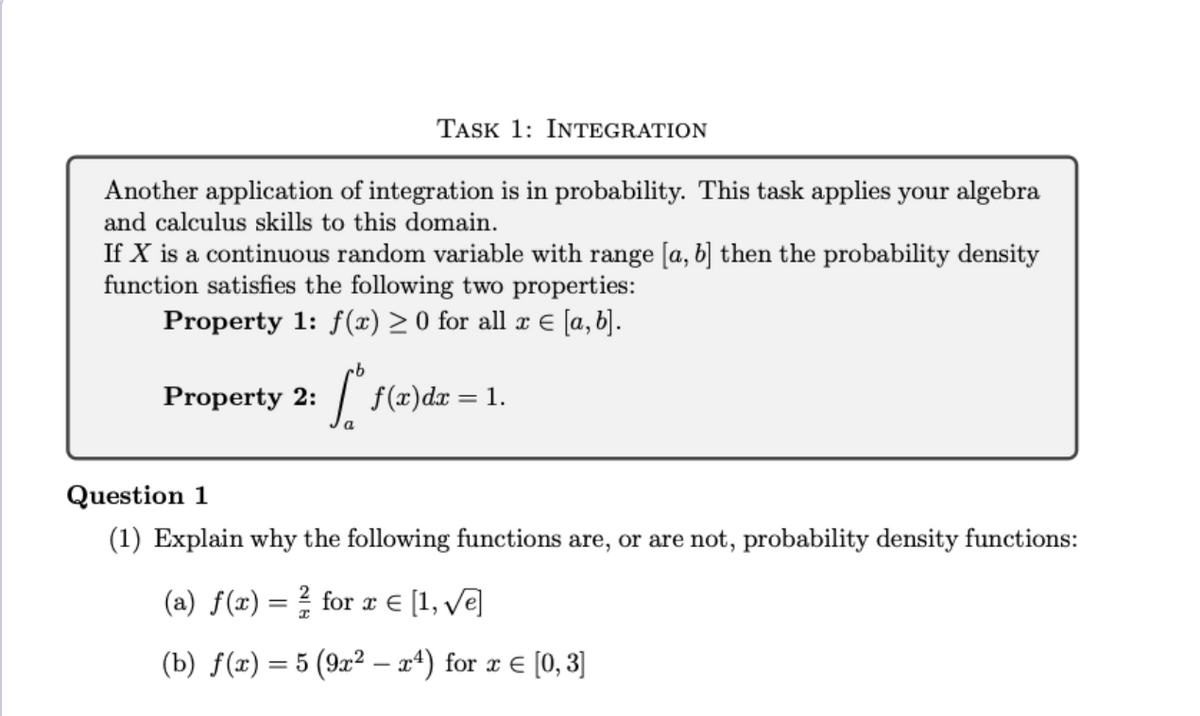 Another application of integration is in probability. This task applies your algebra
and calculus skills to this domain.
If X is a continuous random variable with range [a, b] then the probability density
function satisfies the following two properties:
Property 1: f(x) ≥ 0 for all x = [a, b].
Property 2:
TASK 1: INTEGRATION
b
[² f
f(x) dx = 1.
Question 1
(1) Explain why the following functions are, or are not, probability density functions:
(a) f(x) = 2 for x = [1, √e]
(b) f(x) = 5 (9x² — xª) for x = [0, 3]