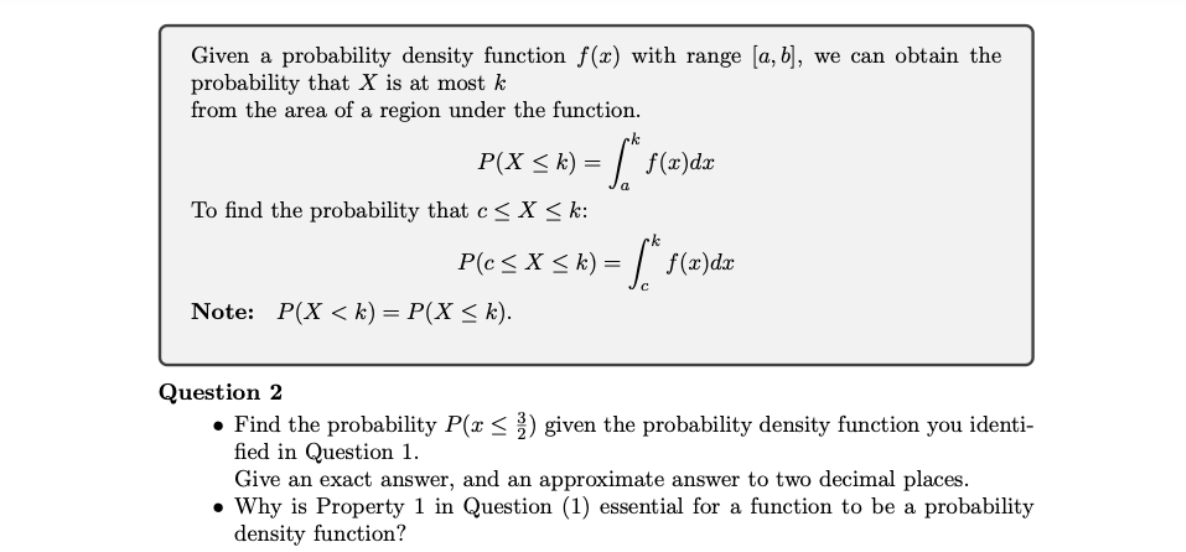 Given a probability density function f(x) with range [a, b], we can obtain the
probability that X is at most k
from the area of a region under the function.
P(X ≤ k) = f* f(x)dx
a
To find the probability that c≤ x ≤k:
rk
P(c ≤ x ≤ k) = √ k f(x)dx
Note: P(X <k) = P(X ≤ k).
Question 2
• Find the probability P(x ≤ 3) given the probability density function you identi-
fied in Question 1.
Give an exact answer, and an approximate answer to two decimal places.
• Why is Property 1 in Question (1) essential for a function to be a probability
density function?