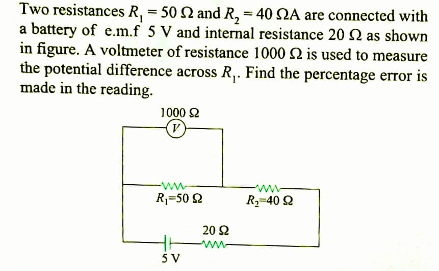 Two resistances R₁ = 50 2 and R,₂ = 40 NA are connected with
a battery of e.m.f 5 V and internal resistance 202 as shown
in figure. A voltmeter of resistance 1000 is used to measure
the potential difference across R₁. Find the percentage error is
made in the reading.
1000 Ω
R₁-50 92
5 V
20 92
ww
www
R₂-40 92