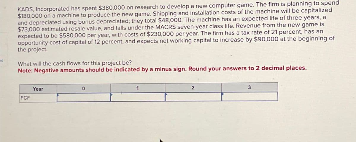 KADS, Incorporated has spent $380,000 on research to develop a new computer game. The firm is planning to spend
$180,000 on a machine to produce the new game. Shipping and installation costs of the machine will be capitalized
and depreciated using bonus depreciated; they total $48,000. The machine has an expected life of three years, a
$73,000 estimated resale value, and falls under the MACRS seven-year class life. Revenue from the new game is
expected to be $580,000 per year, with costs of $230,000 per year. The firm has a tax rate of 21 percent, has an
opportunity cost of capital of 12 percent, and expects net working capital to increase by $90,000 at the beginning of
the project.
What will the cash flows for this project be?
Note: Negative amounts should be indicated by a minus sign. Round your answers to 2 decimal places.
Year
FCF
0
1
2
3