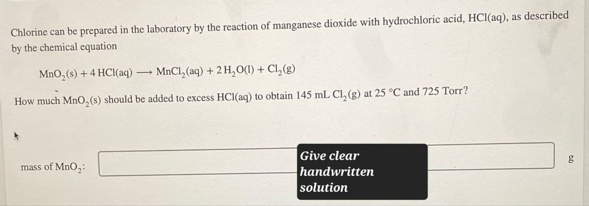 Chlorine can be prepared in the laboratory by the reaction of manganese dioxide with hydrochloric acid, HCl(aq), as described
by the chemical equation
MnO2(s) + 4 HCl(aq) -
MnCl2(aq) + 2H2O(l) + Cl2(g)
How much MnO2(s) should be added to excess HCl(aq) to obtain 145 mL Cl₂ (g) at 25 °C and 725 Torr?
mass of MnO2:
Give clear
handwritten
solution
g