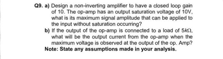 Q9. a) Design a non-inverting amplifier to have a closed loop gain
of 10. The op-amp has an output saturation voltage of 10V,
what is its maximum signal amplitude that can be applied to
the input without saturation occurring?
b) If the output of the op-amp is connected to a load of 5kn,
what will be the output current from the op-amp when the
maximum voltage is observed at the output of the op. Amp?
Note: State any assumptions made in your analysis.