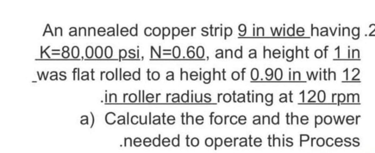 An annealed copper strip 9 in wide having .2
K=80,000 psi, N=0.60, and a height of 1 in
_was flat rolled to a height of 0.90 in with 12
in roller radius rotating at 120 rpm
a) Calculate the force and the power
.needed to operate this Process
