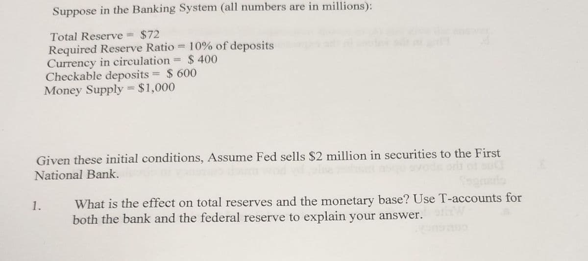 Suppose in the Banking System (all numbers are in millions):
Total Reserve = $72
Required Reserve Ratio = 10% of deposits
Currency in circulation = $ 400
Checkable deposits = $ 600
Money Supply = $1,000
Given these initial conditions, Assume Fed sells $2 million in securities to the First
National Bank.
1.
Sognario
What is the effect on total reserves and the monetary base? Use T-accounts for
both the bank and the federal reserve to explain your answer.