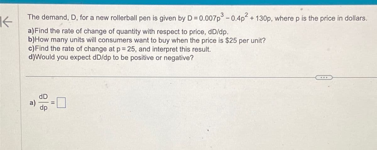 K The demand, D, for a new rollerball pen is given by D = 0.007p³ -0.4p² + 130p, where p is the price in dollars.
a) Find the rate of change of quantity with respect to price, dD/dp.
b)How many units will consumers want to buy when the price is $25 per unit?
c) Find the rate of change at p = 25, and interpret this result.
d)Would you expect dD/dp to be positive or negative?
a)
dp