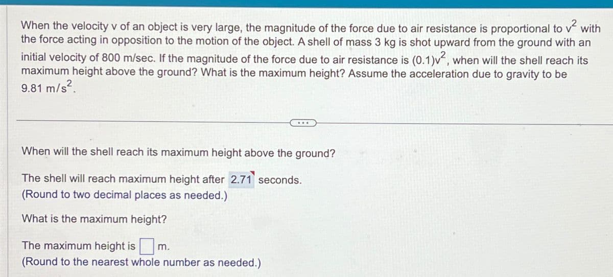 When the velocity v of an object is very large, the magnitude of the force due to air resistance is proportional to v² with
the force acting in opposition to the motion of the object. A shell of mass 3 kg is shot upward from the ground with an
initial velocity of 800 m/sec. If the magnitude of the force due to air resistance is (0.1)v², when will the shell reach its
maximum height above the ground? What is the maximum height? Assume the acceleration due to gravity to be
9.81 m/s².
When will the shell reach its maximum height above the ground?
The shell will reach maximum height after 2.71 seconds.
(Round to two decimal places as needed.)
What is the maximum height?
The maximum height is ☐
m.
(Round to the nearest whole number as needed.)