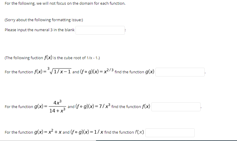 For the following, we will not focus on the domain for each function.
(Sorry about the following formatting issue:)
Please input the numeral 3 in the blank
(The following fuction f(x) is the cube root of 1/x - 1.)
3
For the function f(x)=°/1/x-1 and (fo g)(x) = x2/3 find the function g(x)
4x3
and (fo g)(x) = 7//x³ find the function f(x)
For the function g(x)=
14 + x3
For the function g(x)= x2 + x and (fo g)(x) = 1/x find the function f(x)
