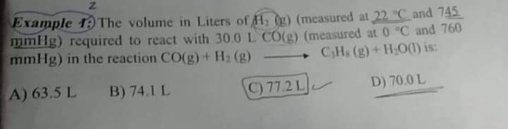Example 19 The volume in Liters of H (g) (measured at 22 "C and 745
mmHg) required to react with 30.0 L CO(g) (measured at 0 C and 760
mmHg) in the reaction CO(g) + H2 (g)
CH (g)+ HO(1) is:
A) 63.5 L
B) 74.1 L
C) 77.2 L
D) 70.0 L
