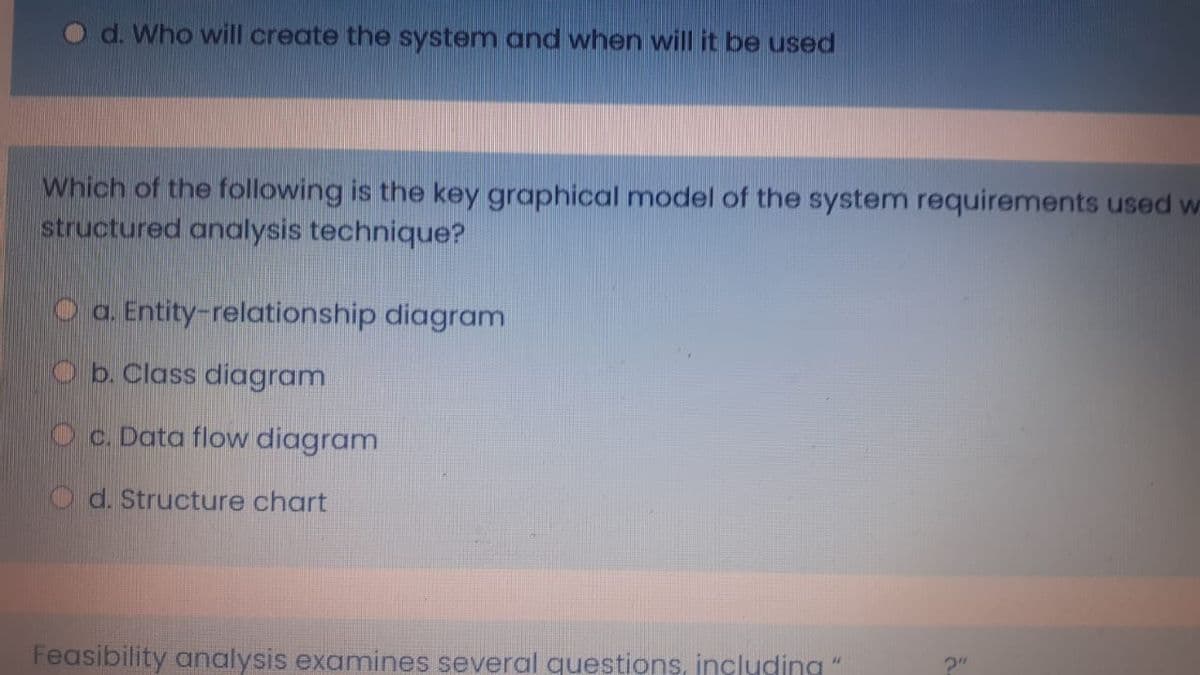 O d. Who will create the system and when will it be used
Which of the following is the key graphical model of the system requirements used w
structured analysis technique?
O a. Entity-relationship diagram
O b. Class diagram
Oc. Data flow diagram
O d. Structure chart
Feasibility analysis examines several questions, including
