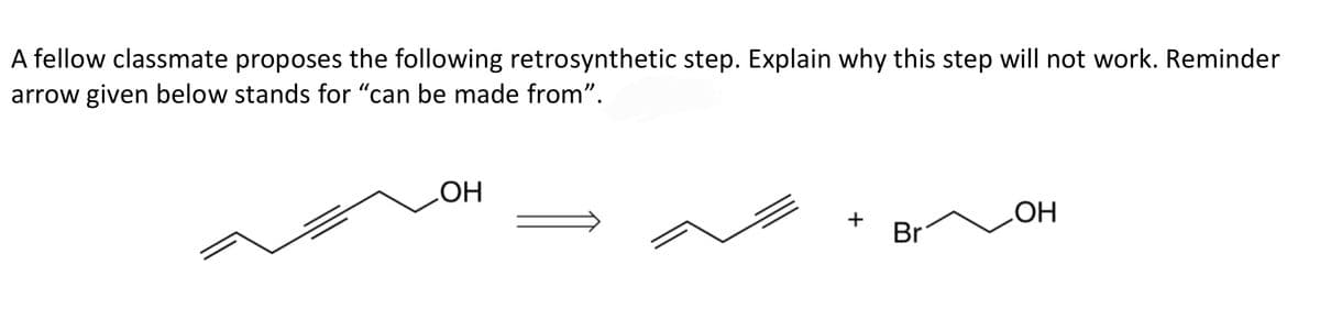 A fellow classmate proposes the following retrosynthetic step. Explain why this step will not work. Reminder
arrow given below stands for "can be made from".
Br
