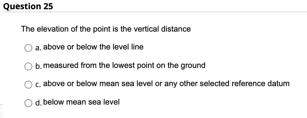 Question 25
The elevation of the point is the vertical distance
a. above or below the level line
b. measured from the lowest point on the ground
c. above or below mean sea level or any other selected reference datum
d. below mean sea level
