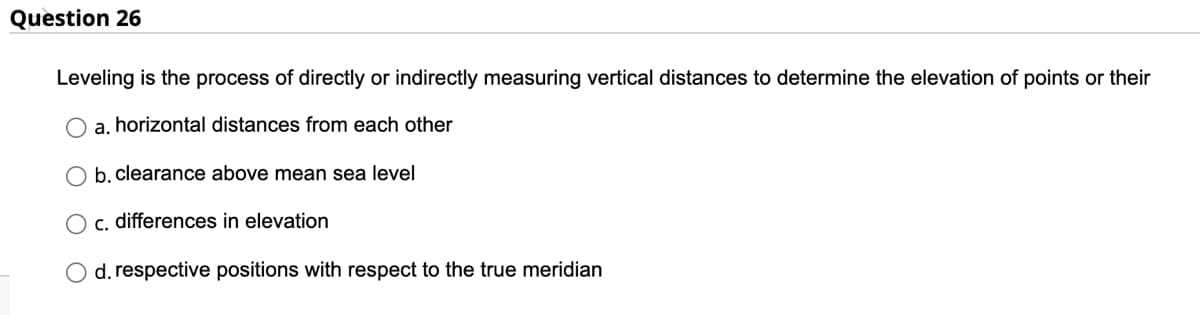 Question 26
Leveling is the process of directly or indirectly measuring vertical distances to determine the elevation of points or their
a. horizontal distances from each other
b. clearance above mean sea level
c. differences in elevation
d. respective positions with respect to the true meridian
