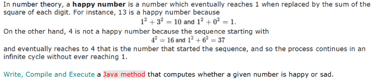 In number theory, a happy number is a number which eventually reaches 1 when replaced by the sum of the
square of each digit. For instance, 13 is a happy number because
12 + 3? = 10 and 1² + o² = 1.
On the other hand, 4 is not a happy number because the sequence starting with
4 = 16 and 12 + 62² = 37
and eventually reaches to 4 that is the number that started the sequence, and so the process continues in an
infinite cycle without ever reaching 1.
Write, Compile and Execute a Java method that computes whether a given number is happy or sad.
