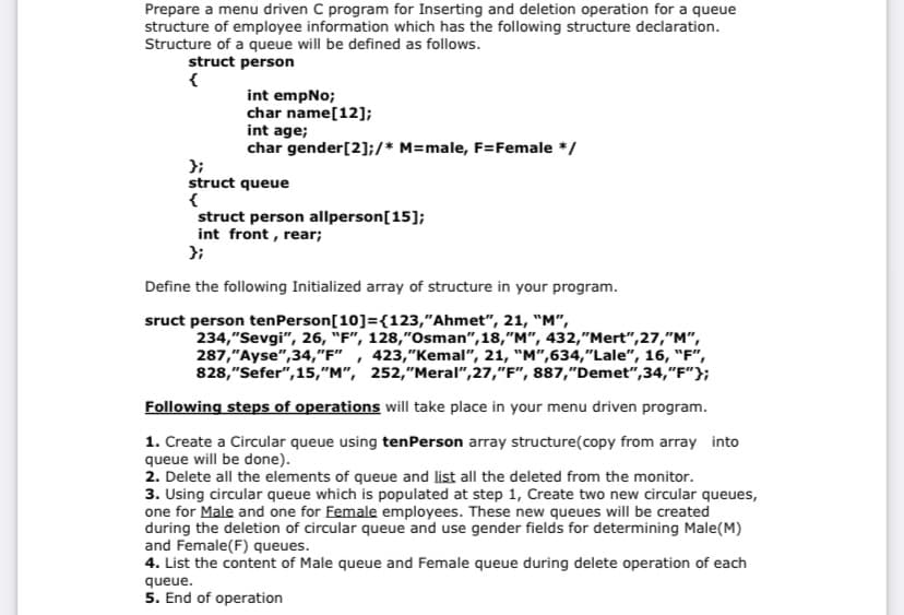 Prepare a menu driven C program for Inserting and deletion operation for a queue
structure of employee information which has the following structure declaration.
Structure of a queue will be defined as follows.
struct person
int empNo;
char name[12];
int age;
char gender[2];/* M=male, F=Female */
};
struct queue
struct person allperson[15];
int front , rear;
};
Define the following Initialized array of structure in your program.
sruct person tenPerson[10]={123,"Ahmet", 21, "M",
234,"Sevgi", 26, "F", 128,"Osman", 18,"M", 432,"Mert",27,"M",
287,"Ayse",34,"F"
828,"Sefer", 15,"M", 252,"Meral",27,"F", 887,"Demet",34,"F"};
, 423,"Kemal", 21, "M",634,"Lale", 16, "F",
Following steps of operations will take place in your menu driven program.
1. Create a Circular queue using tenPerson array structure(copy from array into
queue will be done).
2. Delete all the elements of queue and list all the deleted from the monitor.
3. Using circular queue which is populated at step 1, Create two new circular queues,
one for Male and one for Female employees. These new queues will be created
during the deletion of circular queue and use gender fields for determining Male(M)
and Female(F) queues.
4. List the content of Male queue and Female queue during delete operation of each
queue.
5. End of operation
