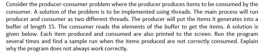 Consider the producer-consumer problem where the producer produces items to be consumed by the
consumer. A solution of the problem is to be implemented using threads. The main process will run
producer and consumer as two different threads. The producer will put the items it generates into a
buffer of length 15. The consumer reads the elements of the buffer to get the items. A solution is
given below. Each item produced and consumed are also printed to the screen. Run the program
several times and find a sample run when the items produced are not correctly consumed. Explain
why the program does not always work correctly.
