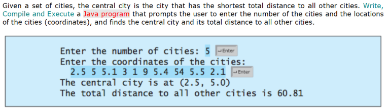 Given a set of cities, the central city is the city that has the shortest total distance to all other cities. Write,
Compile and Execute a Java program that prompts the user to enter the number of the cities and the locations
of the cities (coordinates), and finds the central city and its total distance to all other cities.
Enter the number of cities: 5 -Enter
Enter the coordinates of the cities:
2.5 5 5.1 3 1 9 5.4 54 5.5 2.1 |-Enter
The central city is at (2.5, 5.0)
The total distance to all other cities is 60.81
