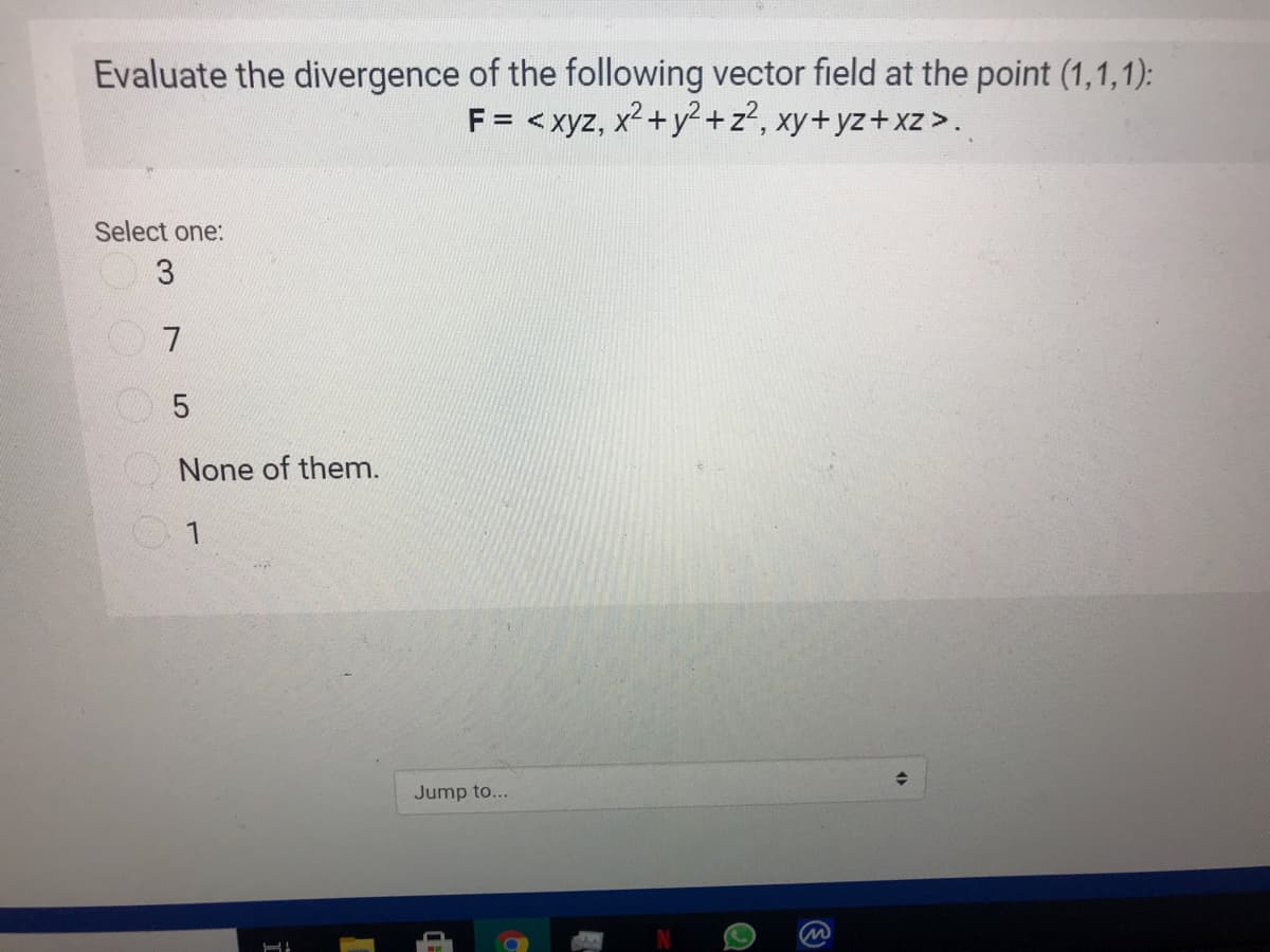 Evaluate the divergence of the following vector field at the point (1,1,1):
F = < xyz, x2+y2+z?, xy+yz+xz >.
Select one:
5
None of them.
Jump to...
