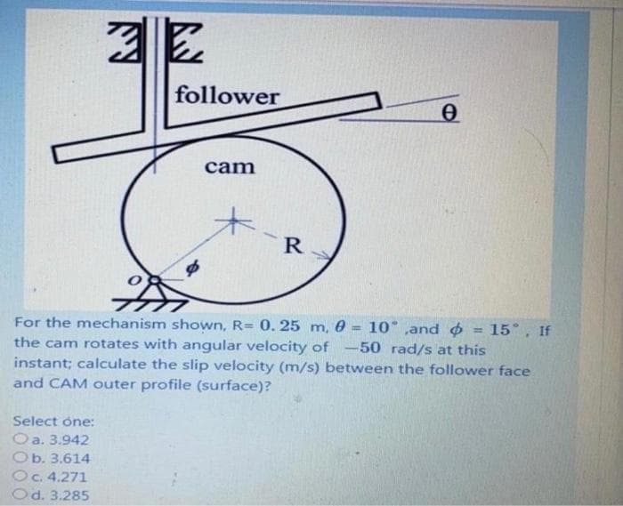 follower
cam
R
For the mechanism shown, R= 0.25 m, 0 = 10° ,and o
the cam rotates with angular velocity of -50 rad/s at this
instant; calculate the slip velocity (m/s) between the follower face
and CAM outer profile (surface)?
15°, If
%3D
%3D
Select one:
Oa. 3.942
Ob. 3.614
Oc. 4.271
Od. 3.285
