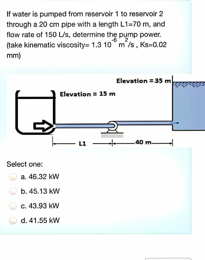 If water is pumped from reservoir 1 to reservoir 2
through a 20 cm pipe with a length L1=70 m, and
flow rate of 150 L/s, determine the pump power.
-6' 2
(take kinematic viscosity= 1.3 10 m/s, Ks=0.02
mm)
Elevation =35 m
Elevation = 15 m
L1
.40 m-
Select one:
a. 46.32 kW
b. 45.13 kW
c. 43.93 kW
d. 41.55 kW
