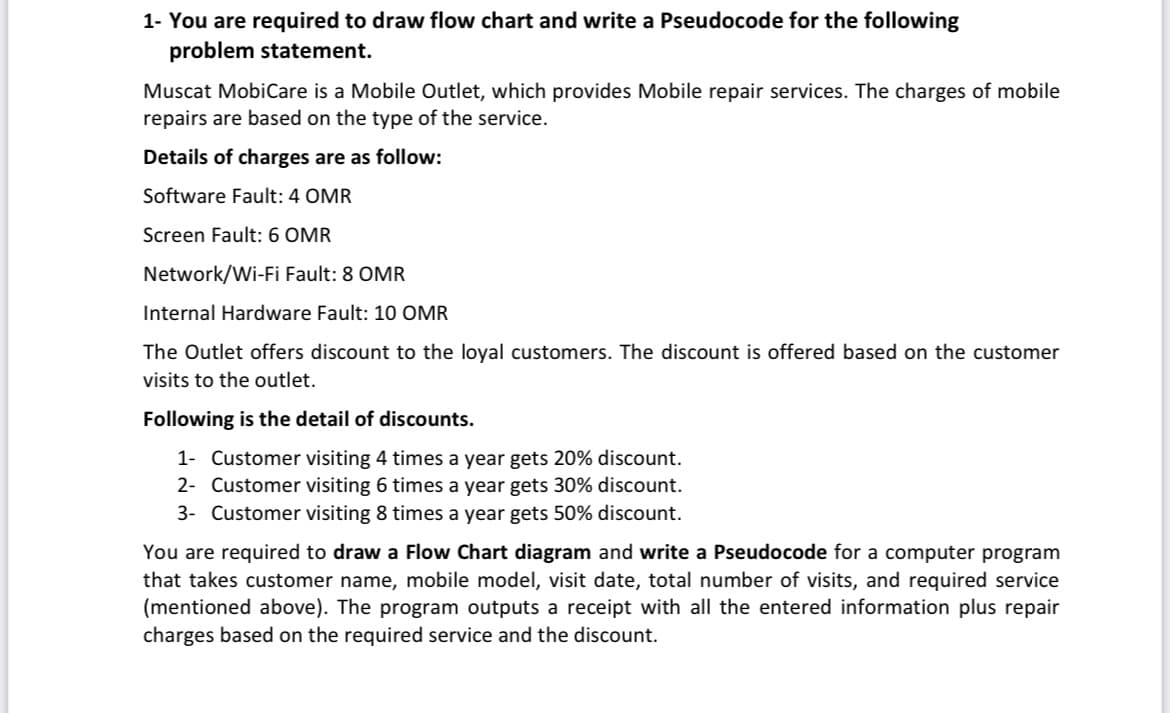 1- You are required to draw flow chart and write a Pseudocode for the following
problem statement.
Muscat MobiCare is a Mobile Outlet, which provides Mobile repair services. The charges of mobile
repairs are based on the type of the service.
Details of charges are as follow:
Software Fault: 4 OMR
Screen Fault: 6 OMR
Network/Wi-Fi Fault: 8 OMR
Internal Hardware Fault: 10 OMR
The Outlet offers discount to the loyal customers. The discount is offered based on the customer
visits to the outlet.
Following is the detail of discounts.
1- Customer visiting 4 times a year gets 20% discount.
2- Customer visiting 6 times a year gets 30% discount.
3- Customer visiting 8 times a year gets 50% discount.
You are required to draw a Flow Chart diagram and write a Pseudocode for a computer program
that takes customer name, mobile model, visit date, total number of visits, and required service
(mentioned above). The program outputs a receipt with all the entered information plus repair
charges based on the required service and the discount.
