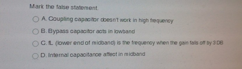 Mark the false statement.
O A. Coupling capacitor doesn't work in high frequency
B. Bypass capacitor acts in lowband
C. L (lower end of midband) is the frequency when the gain falls off by 3 DB
D. Internal capacitance affect in midband
