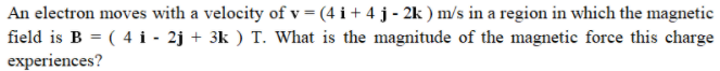 An electron moves with a velocity of v = (4 i + 4 j - 2k ) m/s in a region in which the magnetic
field is B = ( 4 i - 2j + 3k ) T. What is the magnitude of the magnetic force this charge
experiences?
