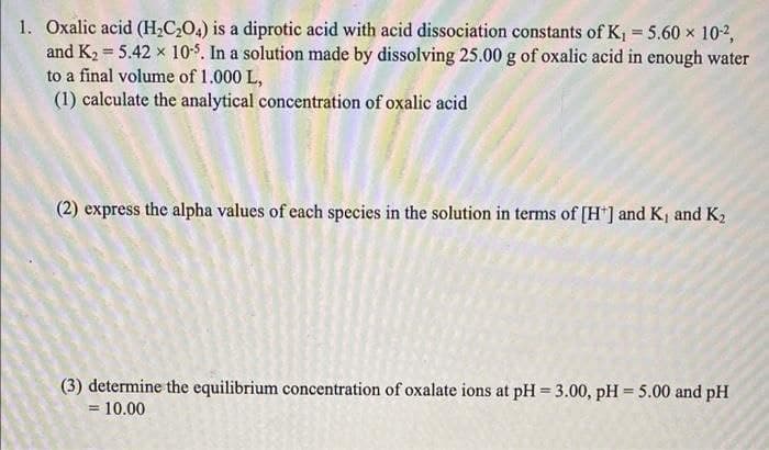 1. Oxalic acid (H2C,O4) is a diprotic acid with acid dissociation constants of K = 5.60 x 10-2,
and K2 = 5.42 x 10$. In a solution made by dissolving 25.00 g of oxalic acid in enough water
to a final volume of 1.000 L,
(1) calculate the analytical concentration of oxalic acid
(2) express the alpha values of each species in the solution in terms of [H*] and K, and K2
(3) determine the equilibrium concentration of oxalate ions at pH = 3.00, pH = 5.00 and pH
= 10.00
%3D
