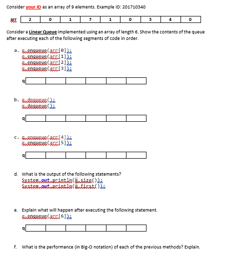 Consider your ID as an array of 9 elements. Example ID: 201710340
2
1
7
1
3
Consider a Linear Queue implemented using an array of length 6. Show the contents of the queue
after executing each of the following segments of code in order.
b. QudsauRus(Li
d. What is the output of the following statements?
SustamweutoRintln(anticstl )
e. Explain what will happen after executing the following statement.
f. What is the performance (in Big-O notation) of each of the previous methods? Explain.
