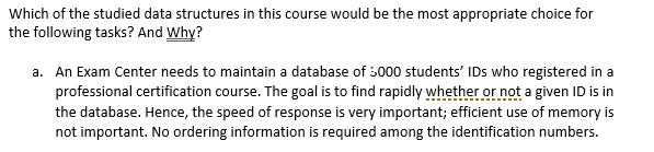 Which of the studied data structures in this course would be the most appropriate choice for
the following tasks? And Why?
a. An Exam Center needs to maintain a database of 3000 students' IDs who registered in a
professional certification course. The goal is to find rapidly whether or not a given ID is in
the database. Hence, the speed of response is very important; efficient use of memory is
not important. No ordering information is required among the identification numbers.
