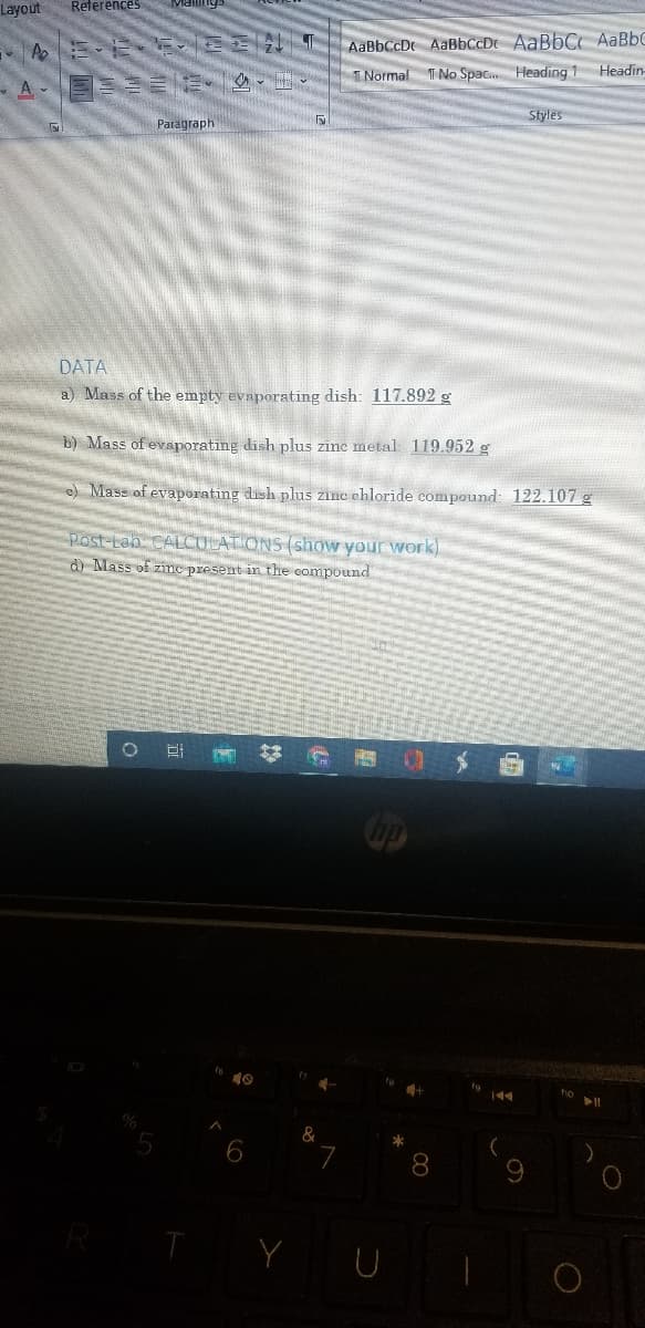 Layout
References
AaBbCcDr AABBCCD AaBbC AaBbC
INormal T No Spac. Heading 1 Headin
Styles
Paragraph
DATA
a) Mass of the empty evaporating dish: 117.892 g
b) Mass of evaporating dish plus zine metal 119.952 g
e) Mass of evaporating dish plus zinc ehloride compound: 122.107 g
Post-Lab CALCULATIONS (show your work)
d) Mass of zinc present in the compound
up
144
ho
*
8.
Y U
