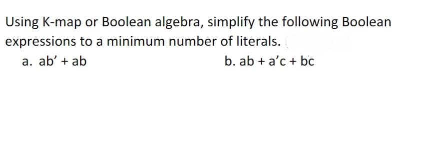 Using K-map or Boolean algebra, simplify the following Boolean
expressions to a minimum number of literals.
a. ab' + ab
b. ab + a'c + bc