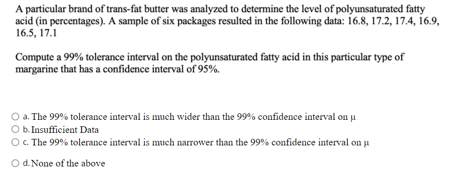 A particular brand of trans-fat butter was analyzed to determine the level of polyunsaturated fatty
acid (in percentages). A sample of six packages resulted in the following data: 16.8, 17.2, 17.4, 16.9,
16.5, 17.1
Compute a 99% tolerance interval on the polyunsaturated fatty acid in this particular type of
margarine that has a confidence interval of 95%.
a. The 99% tolerance interval is much wider than the 99% confidence interval on u
O b. Insufficient Data
O c. The 99% tolerance interval is much narrower than the 99% confidence interval on µ
O d. None of the above
