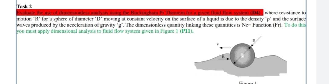 Task 2
Evaluate the use of dimensionless analysis using the Buckingham Pi Theorem for a given fluid flow system (D4) where resistance to
motion 'R' for a sphere of diameter 'D' moving at constant velocity on the surface of a liquid is due to the density 'p' and the surface
waves produced by the acceleration of gravity 'g'. The dimensionless quantity linking these quantities is Ne- Function (Fr). To do this
you must apply dimensional analysis to fluid flow system given in Figure 1 (P11).
Figura 1