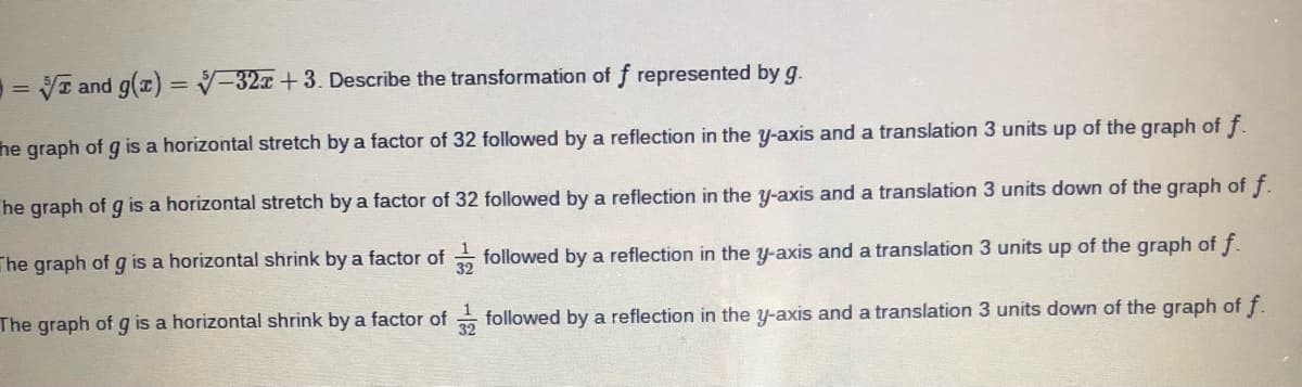 = VI and g(a) = V-32x +3. Describe the transformation of f represented by g.
%3D
%3D
he graph of g is a horizontal stretch by a factor of 32 followed by a reflection in the y-axis and a translation 3 units up of the graph of f.
he graph of g is a horizontal stretch by a factor of 32 followed by a reflection in the y-axis and a translation 3 units down of the graph of f.
The graph of g is a horizontal shrink by a factor of followed by a reflection in the y-axis and a translation 3 units up of the graph of f.
The graph of g is a horizontal shrink by a factor of followed by a reflection in the y-axis and a translation 3 units down of the graph of f.
