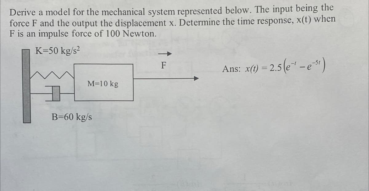 Derive a model for the mechanical system represented below. The input being the
force F and the output the displacement x. Determine the time response, x(t) when
F is an impulse force of 100 Newton.
K-50 kg/s²
M=10 kg
B-60 kg/s
F
(Vol
Ans: x(t) = 2.5(e¹ - es)
