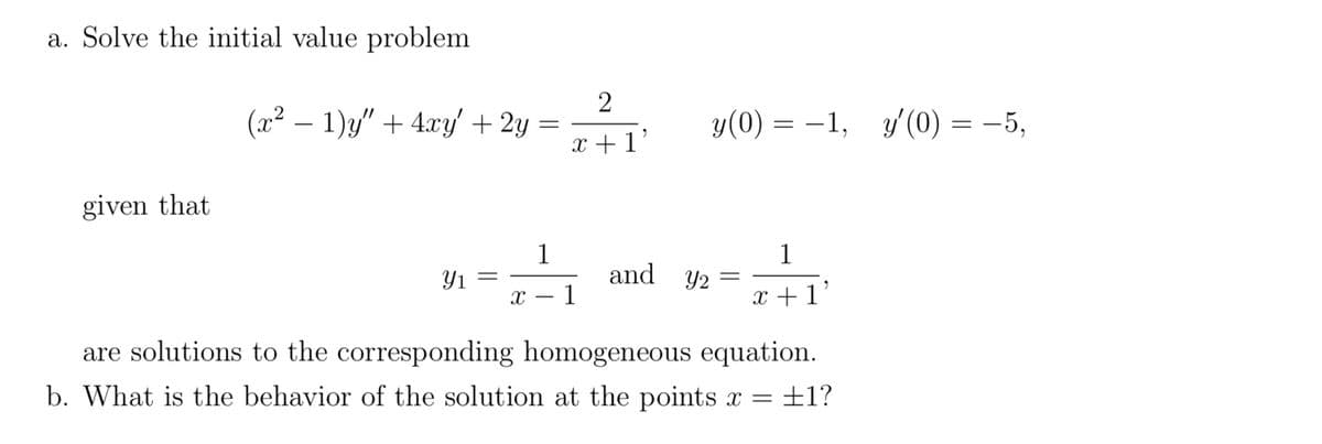 a. Solve the initial value problem
(x² − 1)y" + 4xy' + 2y
=
y(0) = −1, y'(0) = −5,
given that
1
Y1
and y₂ =
1
x +1'
X 1
-
are solutions to the corresponding homogeneous equation.
b. What is the behavior of the solution at the points x = ±1?
2
x+1'
