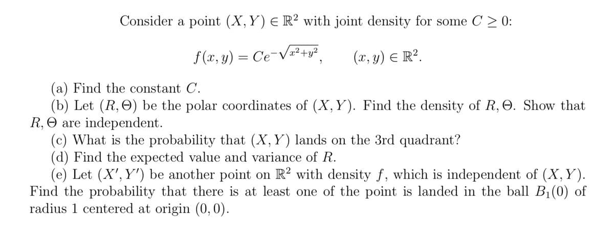 Consider a point (X, Y) € R² with joint density for some C ≥ 0:
f(x, y) = Ce¯√√x² + y² (x, y) = R².
"
(a) Find the constant C.
(b) Let (R, O) be the polar coordinates of (X, Y). Find the density of R, O. Show that
R, O are independent.
(c) What is the probability that (X, Y) lands on the 3rd quadrant?
(d) Find the expected value and variance of R.
(e) Let (X', Y') be another point on R2 with density f, which is independent of (X, Y).
Find the probability that there is at least one of the point is landed in the ball B₁(0) of
radius 1 centered at origin (0, 0).